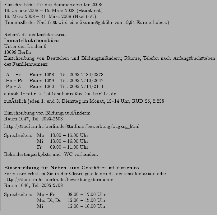 \fbox{ \parbox{15cm}{
Einschreibfrist f''ur das Sommersemester 2008:\\
16. Ja...
...
Mo, Di, Do & 13.00 -- 15.00 Uhr\\
Mi & 13.00 -- 16.00 Uhr
\end{tabular}
}}