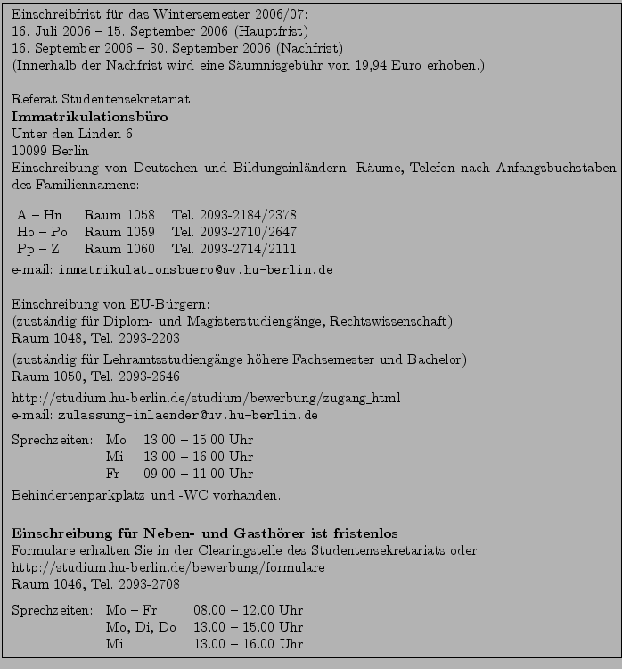 \fbox{ \parbox{15cm}{
Einschreibfrist f\uml {u}r das Wintersemester 2006/07:\\ ...
...
Mo, Di, Do & 13.00 -- 15.00 Uhr\\
Mi & 13.00 -- 16.00 Uhr
\end{tabular}
}}