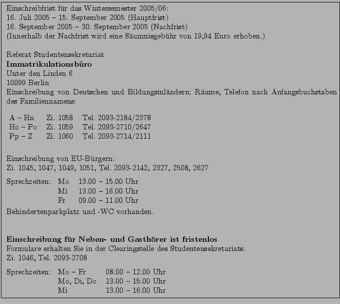 \fbox{ \parbox{15cm}{
Einschreibfrist f\uml {u}r das Wintersemester 2005/06:\\ ...
...
Mo, Di, Do & 13.00 -- 15.00 Uhr\\
Mi & 13.00 -- 16.00 Uhr
\end{tabular}
}}